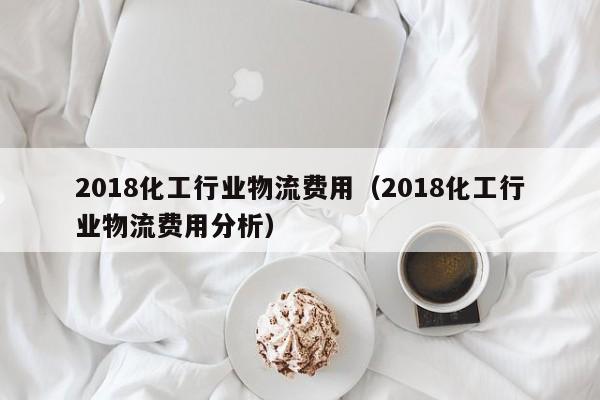 2018化工行业物流费用（2018化工行业物流费用分析）